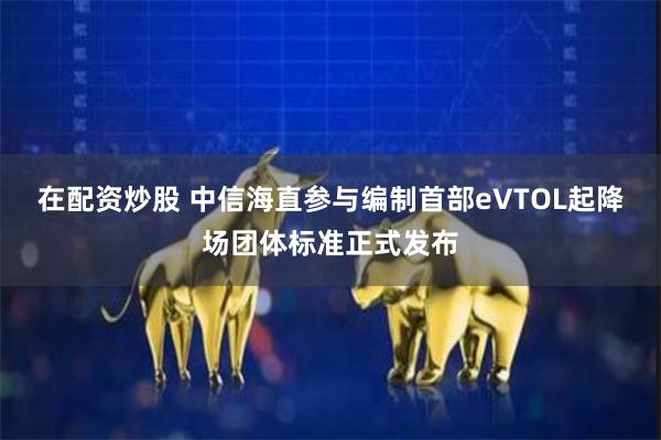 在配资炒股 中信海直参与编制首部eVTOL起降场团体标准正式发布