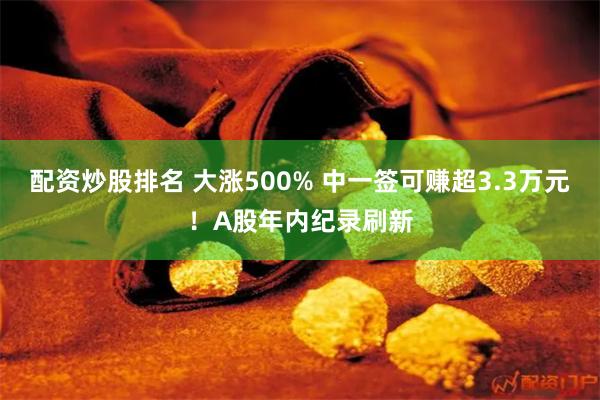 配资炒股排名 大涨500% 中一签可赚超3.3万元！A股年内纪录刷新