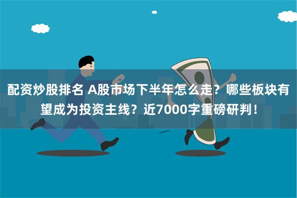 配资炒股排名 A股市场下半年怎么走？哪些板块有望成为投资主线？近7000字重磅研判！