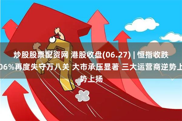 炒股股票配资网 港股收盘(06.27) | 恒指收跌2.06%再度失守万八关 大市承压显著 三大运营商逆势上扬