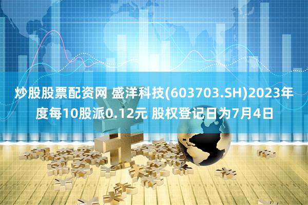 炒股股票配资网 盛洋科技(603703.SH)2023年度每10股派0.12元 股权登记日为7月4日