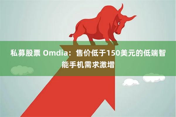 私募股票 Omdia：售价低于150美元的低端智能手机需求激增