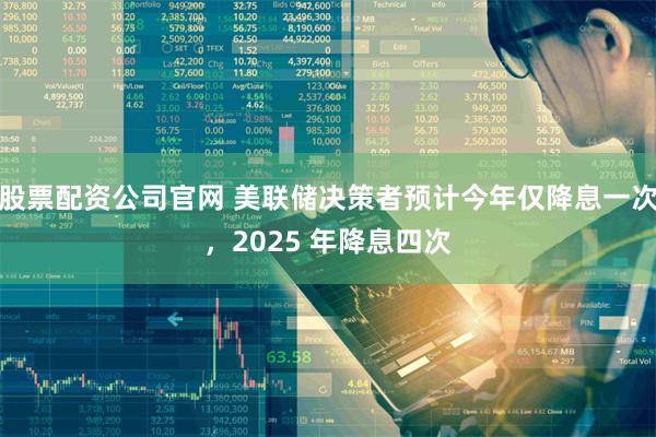 股票配资公司官网 美联储决策者预计今年仅降息一次，2025 年降息四次