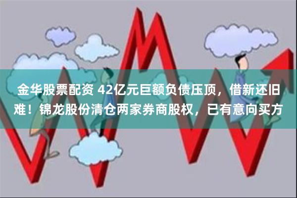 金华股票配资 42亿元巨额负债压顶，借新还旧难！锦龙股份清仓两家券商股权，已有意向买方