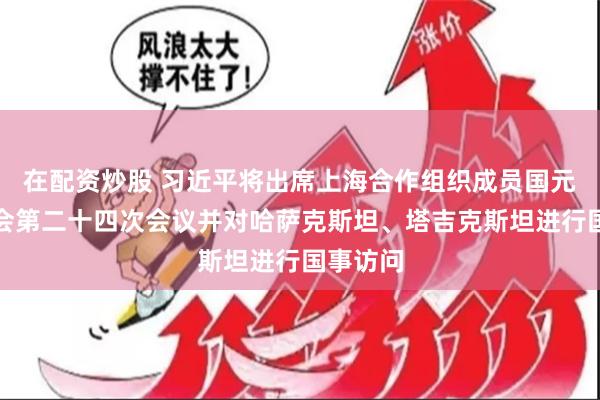 在配资炒股 习近平将出席上海合作组织成员国元首理事会第二十四次会议并对哈萨克斯坦、塔吉克斯坦进行国事访问