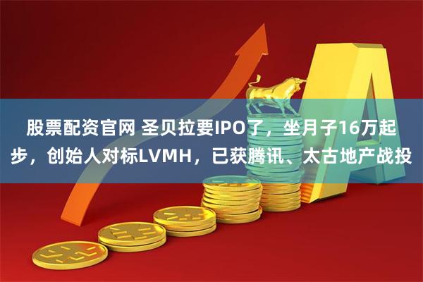 股票配资官网 圣贝拉要IPO了，坐月子16万起步，创始人对标LVMH，已获腾讯、太古地产战投