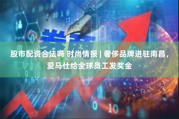 股市配资合法吗 时尚情报 | 奢侈品牌进驻南昌，爱马仕给全球员工发奖金