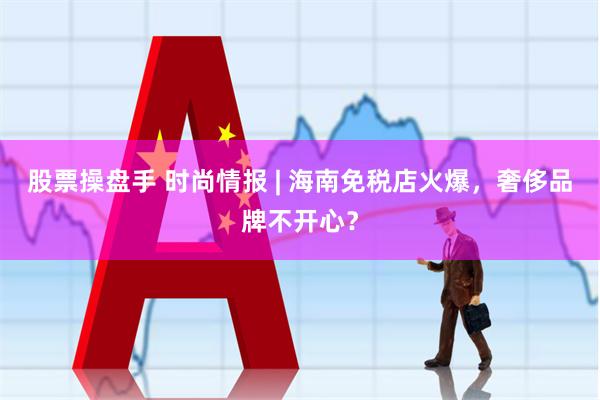 股票操盘手 时尚情报 | 海南免税店火爆，奢侈品牌不开心？