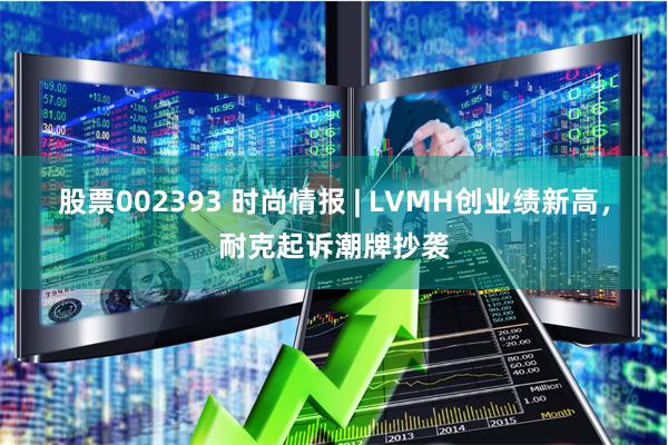 股票002393 时尚情报 | LVMH创业绩新高，耐克起诉潮牌抄袭