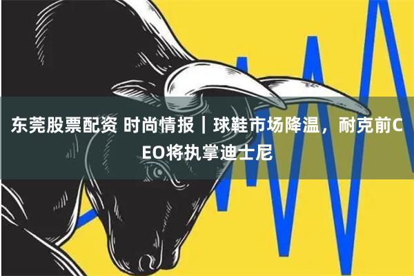 东莞股票配资 时尚情报｜球鞋市场降温，耐克前CEO将执掌迪士尼