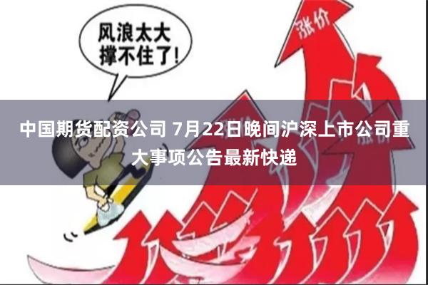 中国期货配资公司 7月22日晚间沪深上市公司重大事项公告最新快递