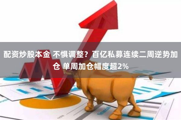 配资炒股本金 不惧调整？百亿私募连续二周逆势加仓 单周加仓幅度超2%