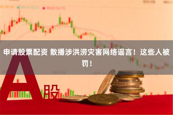 申请股票配资 散播涉洪涝灾害网络谣言！这些人被罚！