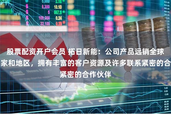 股票配资开户会员 拓日新能：公司产品远销全球多个国家和地区，拥有丰富的客户资源及许多联系紧密的合作伙伴