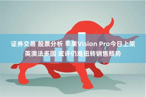 证券交易 股票分析 苹果Vision Pro今日上架英澳法多国 或许仍难扭转销售颓势