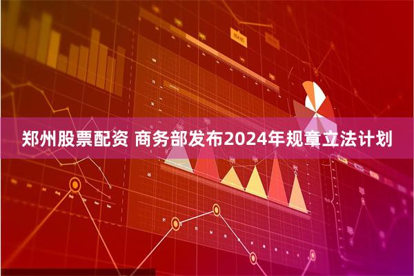 郑州股票配资 商务部发布2024年规章立法计划