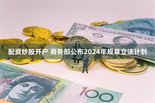 配资炒股开户 商务部公布2024年规章立法计划