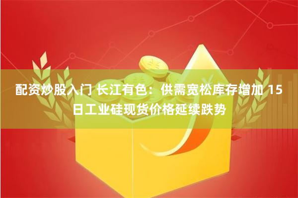 配资炒股入门 长江有色：供需宽松库存增加 15日工业硅现货价格延续跌势