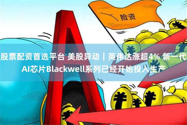 股票配资首选平台 美股异动｜英伟达涨超4% 新一代AI芯片Blackwell系列已经开始投入生产