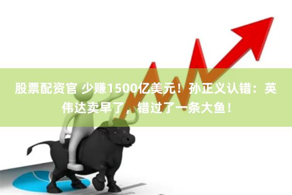 股票配资官 少赚1500亿美元！孙正义认错：英伟达卖早了，错过了一条大鱼！