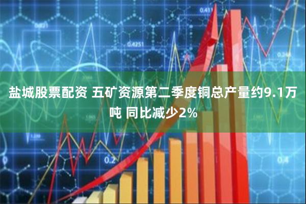 盐城股票配资 五矿资源第二季度铜总产量约9.1万吨 同比减少2%