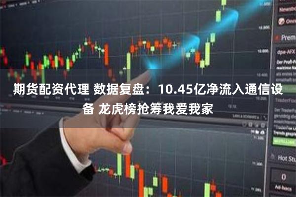 期货配资代理 数据复盘：10.45亿净流入通信设备 龙虎榜抢筹我爱我家