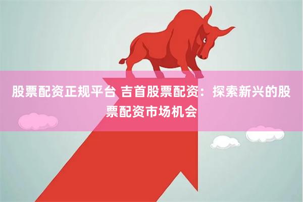 股票配资正规平台 吉首股票配资：探索新兴的股票配资市场机会