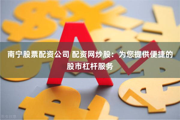 南宁股票配资公司 配资网炒股：为您提供便捷的股市杠杆服务