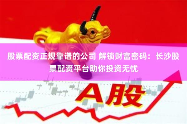 股票配资正规靠谱的公司 解锁财富密码：长沙股票配资平台助你投资无忧