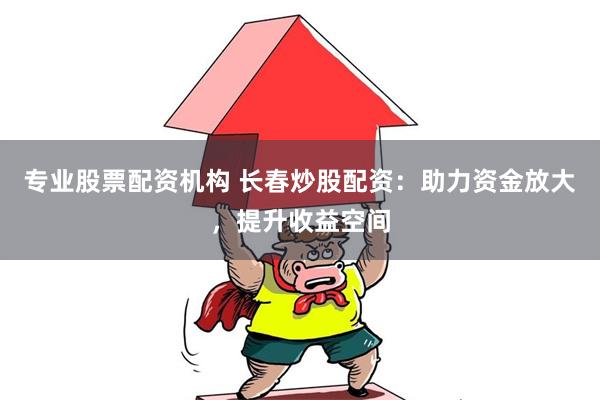 专业股票配资机构 长春炒股配资：助力资金放大，提升收益空间