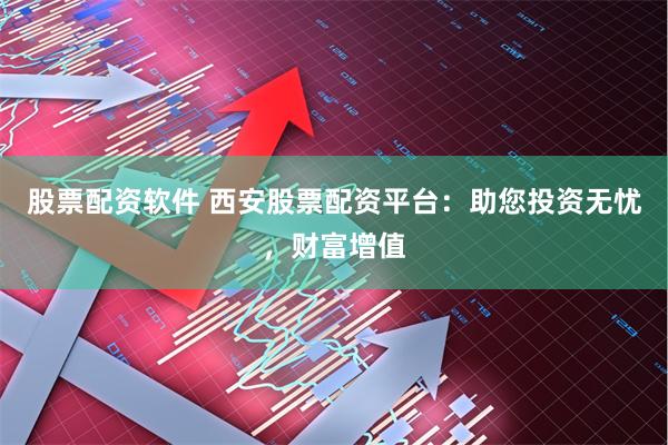 股票配资软件 西安股票配资平台：助您投资无忧，财富增值