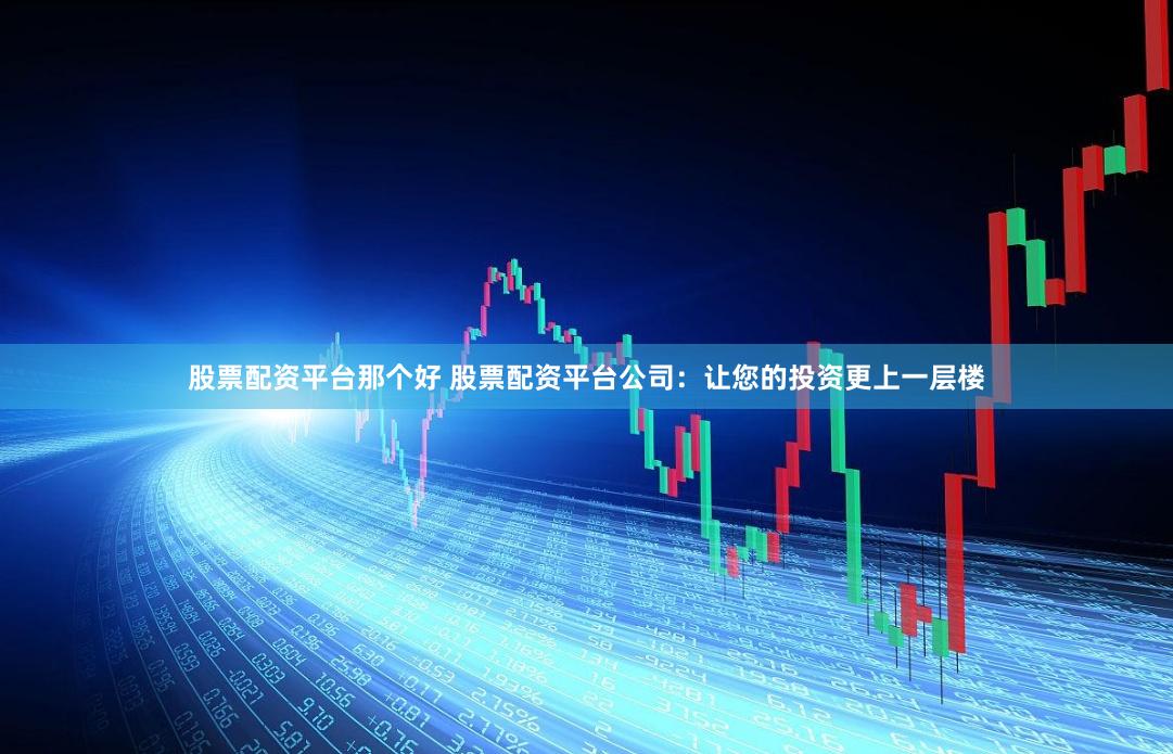 股票配资平台那个好 股票配资平台公司：让您的投资更上一层楼