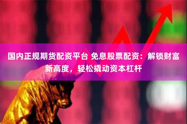 国内正规期货配资平台 免息股票配资：解锁财富新高度，轻松撬动资本杠杆