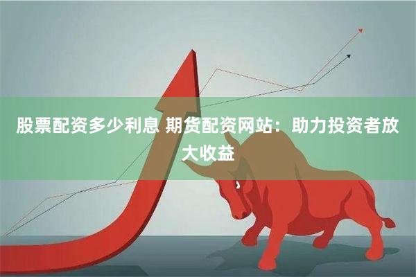 股票配资多少利息 期货配资网站：助力投资者放大收益