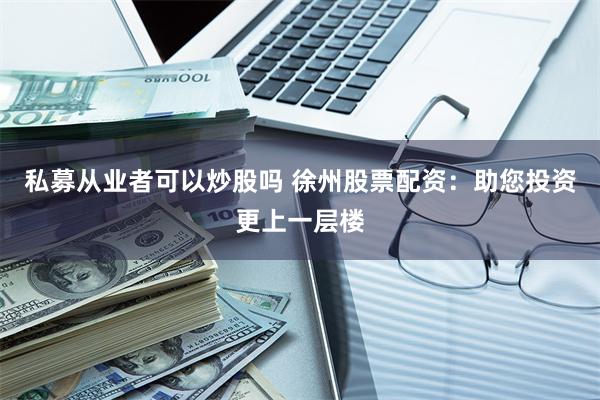 私募从业者可以炒股吗 徐州股票配资：助您投资更上一层楼