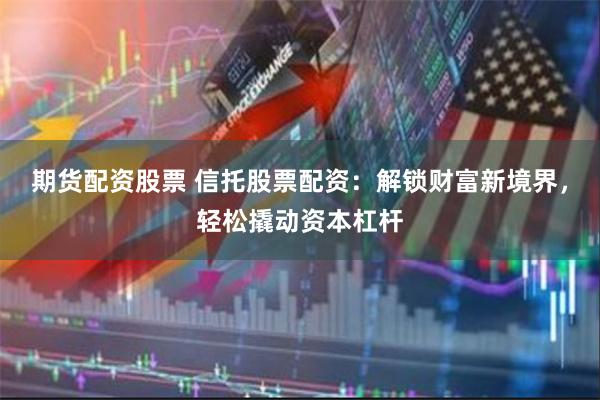 期货配资股票 信托股票配资：解锁财富新境界，轻松撬动资本杠杆