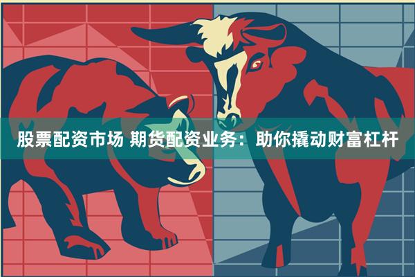 股票配资市场 期货配资业务：助你撬动财富杠杆
