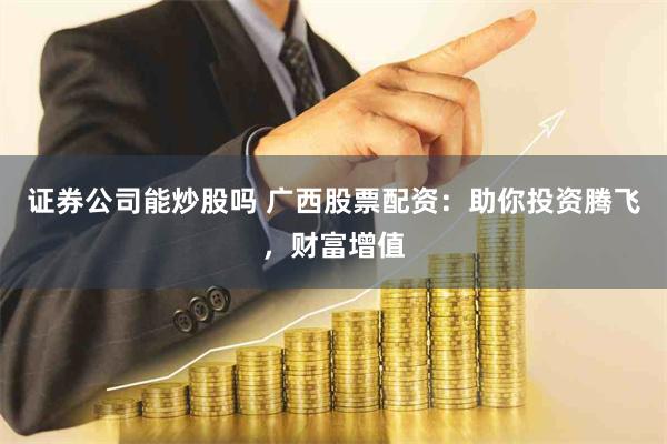 证券公司能炒股吗 广西股票配资：助你投资腾飞，财富增值