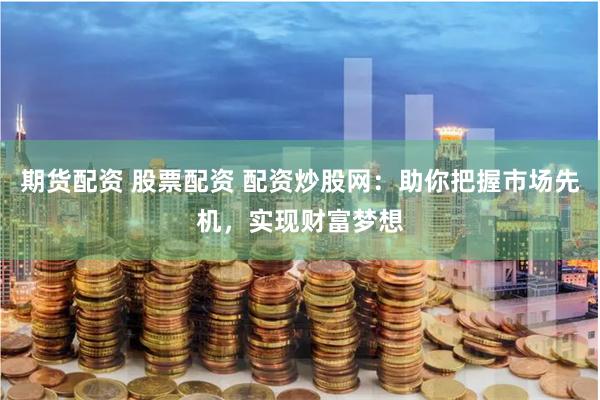 期货配资 股票配资 配资炒股网：助你把握市场先机，实现财富梦想