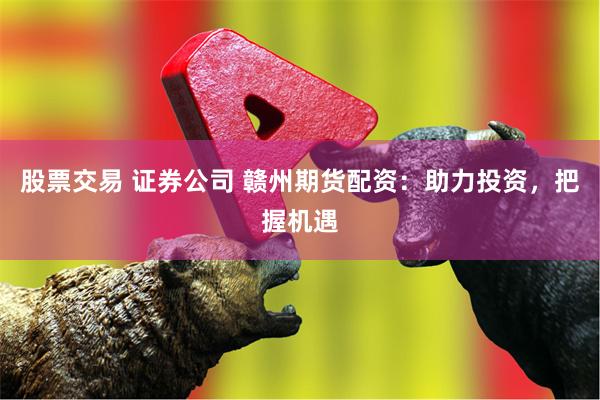 股票交易 证券公司 赣州期货配资：助力投资，把握机遇