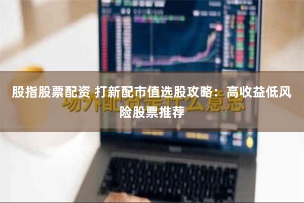 股指股票配资 打新配市值选股攻略：高收益低风险股票推荐