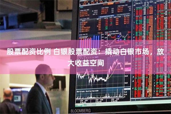 股票配资比例 白银股票配资：撬动白银市场，放大收益空间
